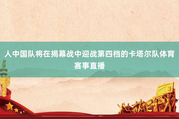 人中国队将在揭幕战中迎战第四档的卡塔尔队体育赛事直播