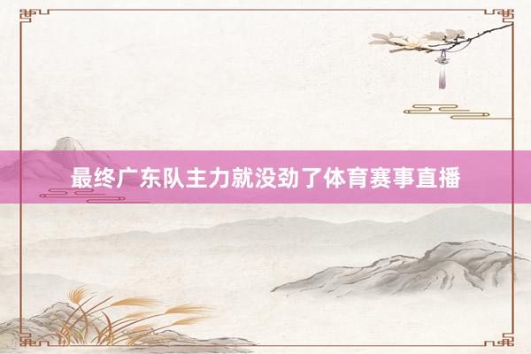 最终广东队主力就没劲了体育赛事直播