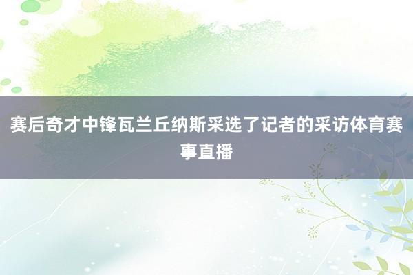 赛后奇才中锋瓦兰丘纳斯采选了记者的采访体育赛事直播