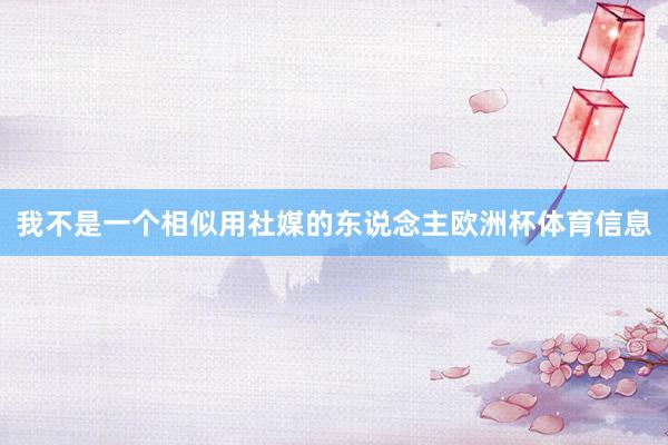 我不是一个相似用社媒的东说念主欧洲杯体育信息