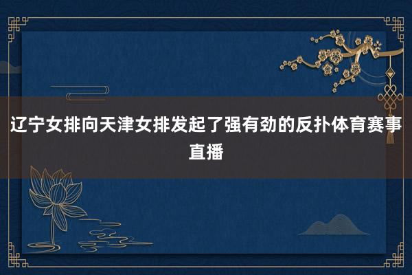辽宁女排向天津女排发起了强有劲的反扑体育赛事直播