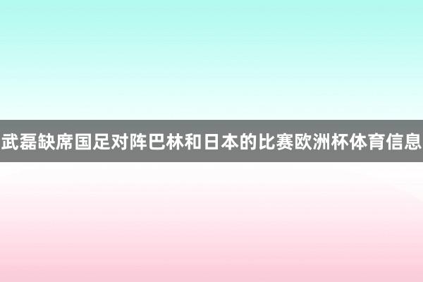 武磊缺席国足对阵巴林和日本的比赛欧洲杯体育信息