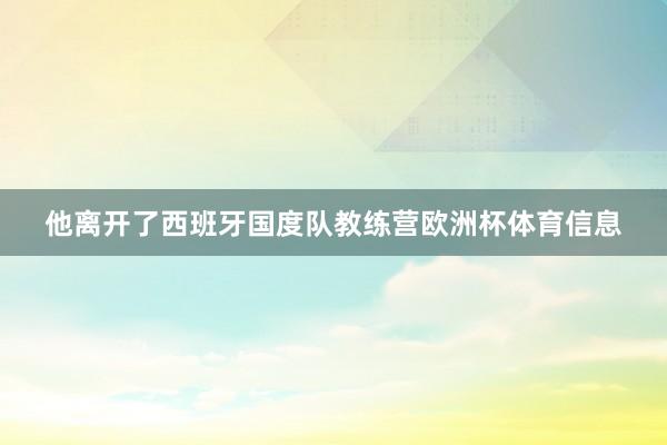他离开了西班牙国度队教练营欧洲杯体育信息