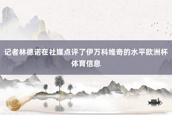 记者林德诺在社媒点评了伊万科维奇的水平欧洲杯体育信息