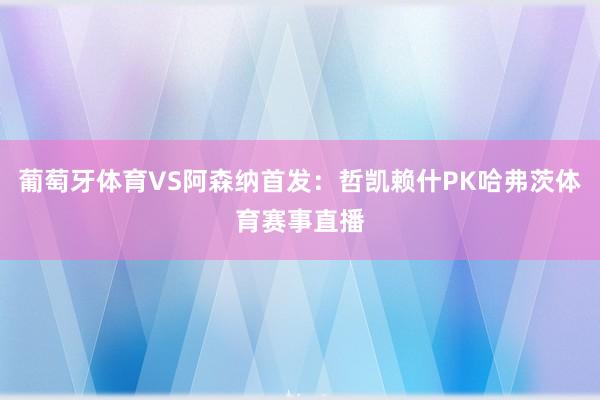 葡萄牙体育VS阿森纳首发：哲凯赖什PK哈弗茨体育赛事直播