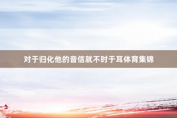 对于归化他的音信就不时于耳体育集锦