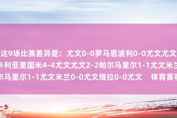 这9场比赛差异是：尤文0-0罗马恩波利0-0尤文尤文0-0那不勒斯尤文1-1卡利亚里国米4-4尤文尤文2-2帕尔马里尔1-1尤文米兰0-0尤文维拉0-0尤文    体育赛事直播