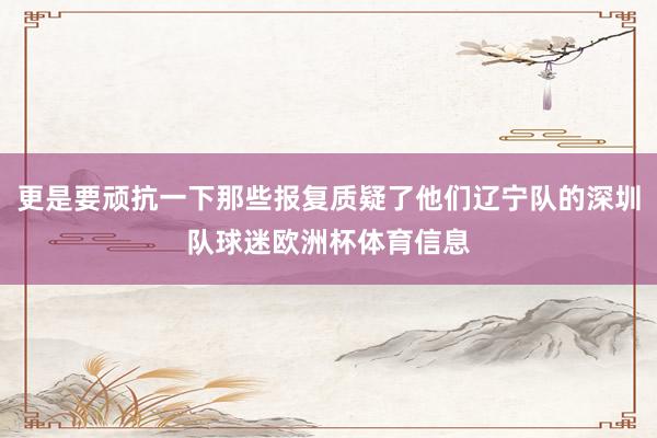 更是要顽抗一下那些报复质疑了他们辽宁队的深圳队球迷欧洲杯体育信息