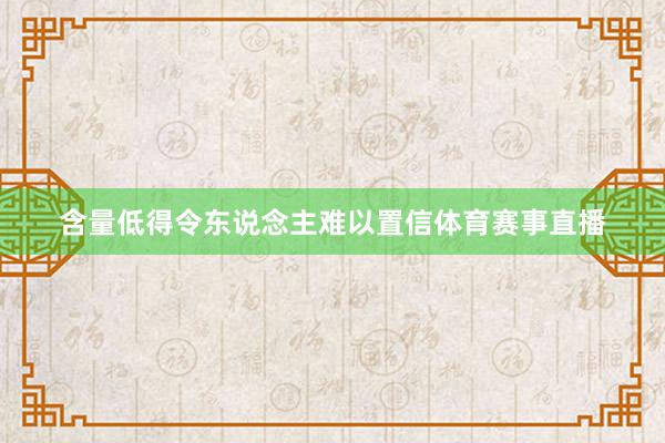 含量低得令东说念主难以置信体育赛事直播