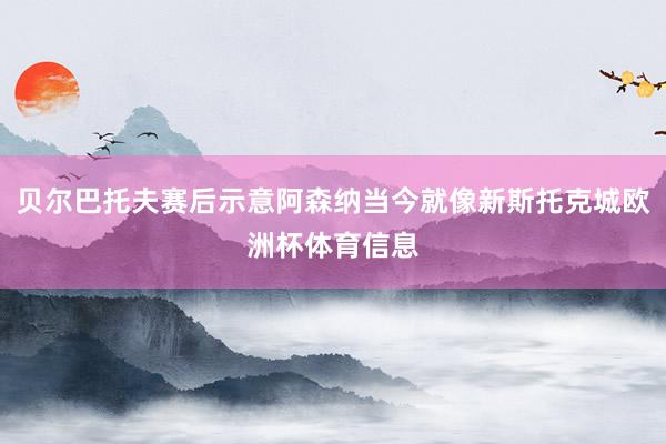 贝尔巴托夫赛后示意阿森纳当今就像新斯托克城欧洲杯体育信息
