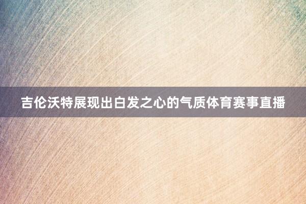 吉伦沃特展现出白发之心的气质体育赛事直播