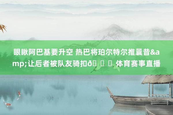 眼瞅阿巴基要升空 热巴将珀尔特尔推曩昔&让后者被队友骑扣😂体育赛事直播