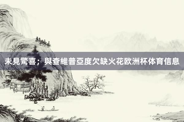 未見驚喜;與查維普亞度欠缺火花欧洲杯体育信息