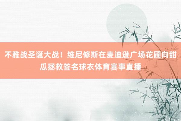 不雅战圣诞大战！维尼修斯在麦迪逊广场花圃向甜瓜拯救签名球衣体育赛事直播
