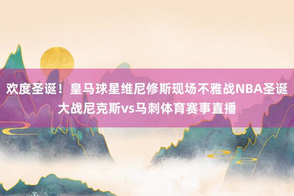 欢度圣诞！皇马球星维尼修斯现场不雅战NBA圣诞大战尼克斯vs马刺体育赛事直播