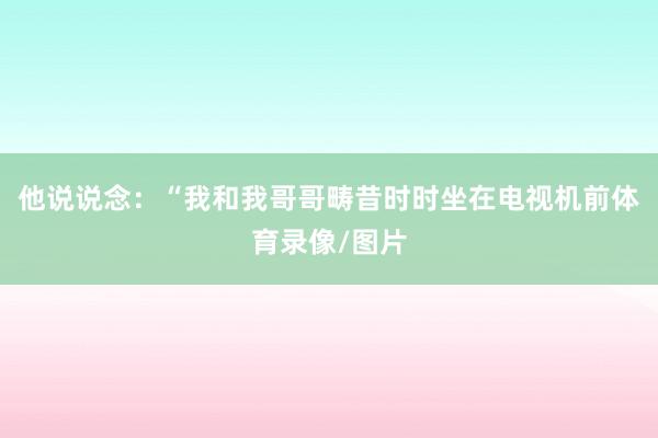 他说说念：“我和我哥哥畴昔时时坐在电视机前体育录像/图片