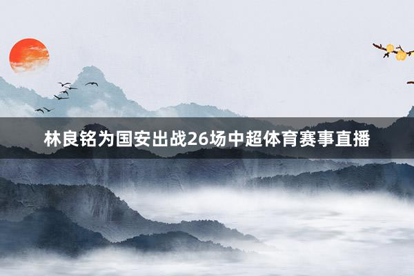 林良铭为国安出战26场中超体育赛事直播