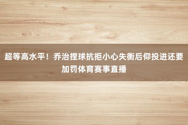 超等高水平！乔治捏球抗拒小心失衡后仰投进还要加罚体育赛事直播