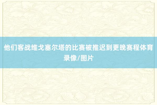 他们客战维戈塞尔塔的比赛被推迟到更晚赛程体育录像/图片