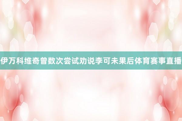 伊万科维奇曾数次尝试劝说李可未果后体育赛事直播
