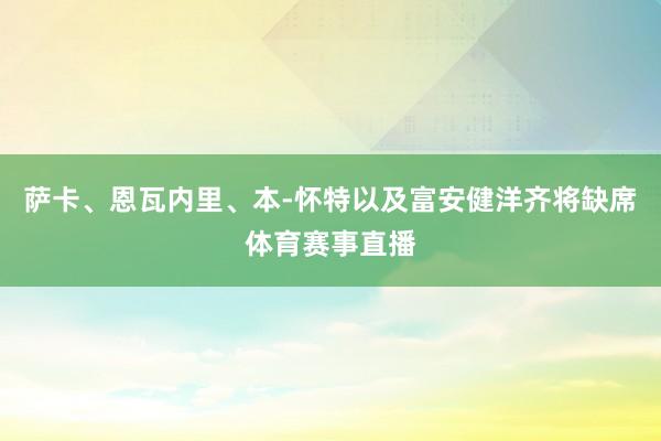 萨卡、恩瓦内里、本-怀特以及富安健洋齐将缺席体育赛事直播