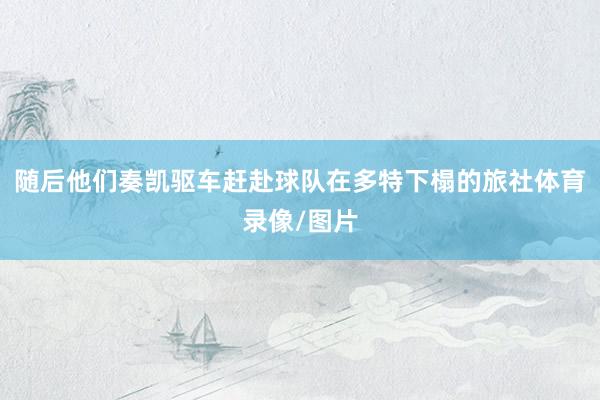 随后他们奏凯驱车赶赴球队在多特下榻的旅社体育录像/图片