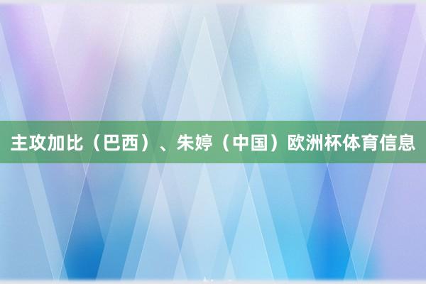 主攻加比（巴西）、朱婷（中国）欧洲杯体育信息