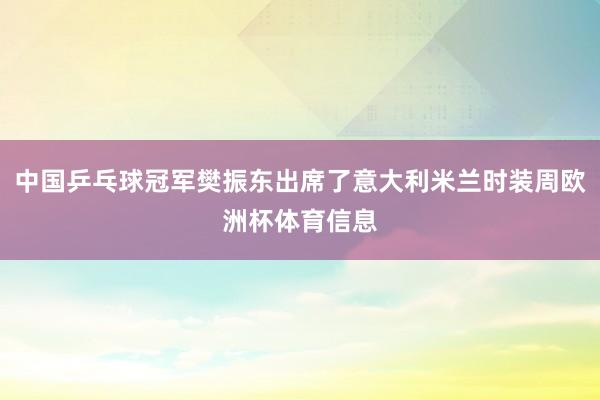 中国乒乓球冠军樊振东出席了意大利米兰时装周欧洲杯体育信息