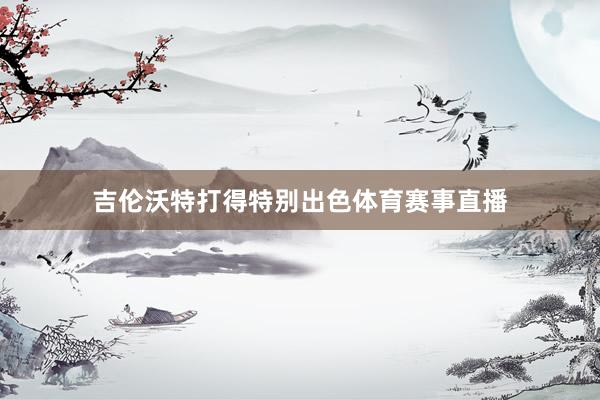 吉伦沃特打得特别出色体育赛事直播