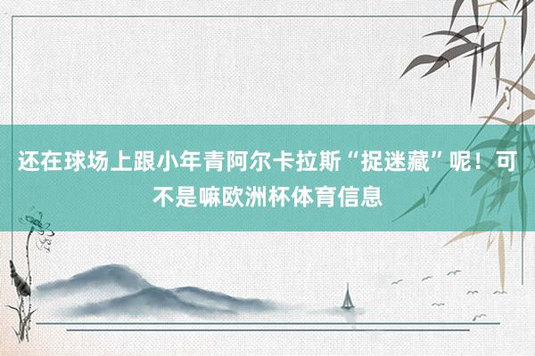 还在球场上跟小年青阿尔卡拉斯“捉迷藏”呢！可不是嘛欧洲杯体育信息