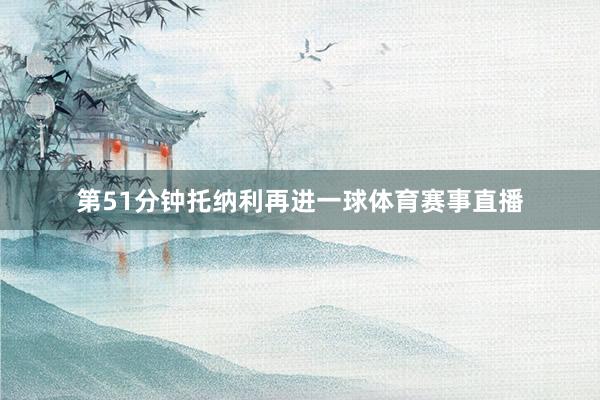 第51分钟托纳利再进一球体育赛事直播