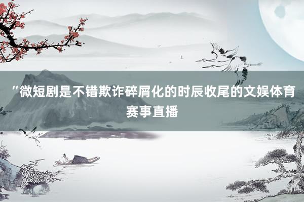 “微短剧是不错欺诈碎屑化的时辰收尾的文娱体育赛事直播