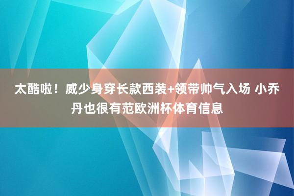 太酷啦！威少身穿长款西装+领带帅气入场 小乔丹也很有范欧洲杯体育信息