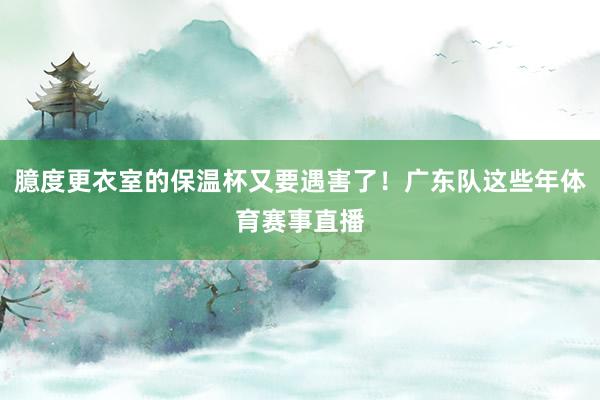 臆度更衣室的保温杯又要遇害了！广东队这些年体育赛事直播
