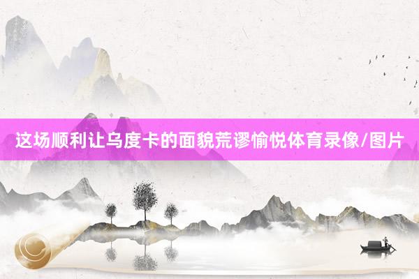 这场顺利让乌度卡的面貌荒谬愉悦体育录像/图片