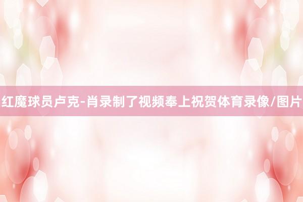 红魔球员卢克-肖录制了视频奉上祝贺体育录像/图片