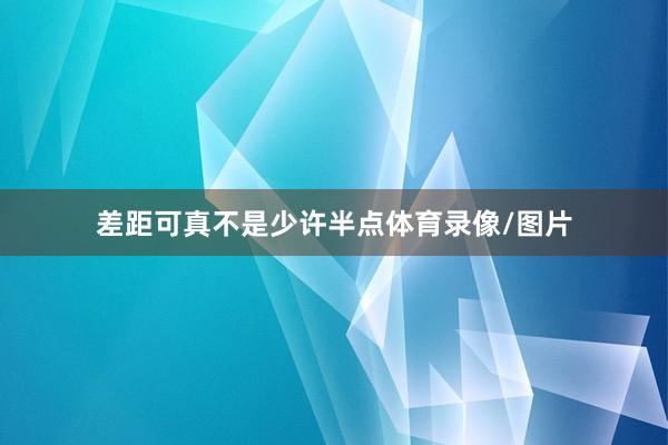 差距可真不是少许半点体育录像/图片