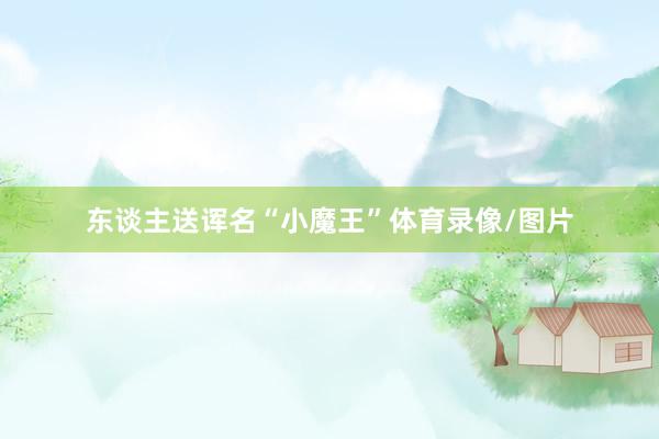 东谈主送诨名“小魔王”体育录像/图片