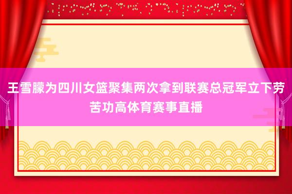 王雪朦为四川女篮聚集两次拿到联赛总冠军立下劳苦功高体育赛事直播