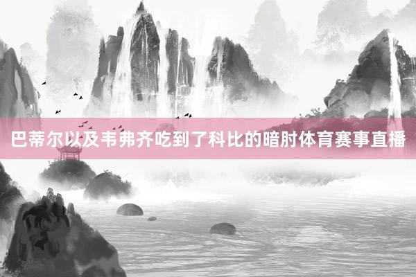 巴蒂尔以及韦弗齐吃到了科比的暗肘体育赛事直播