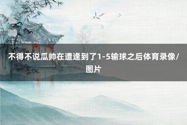 不得不说瓜帅在遭逢到了1-5输球之后体育录像/图片