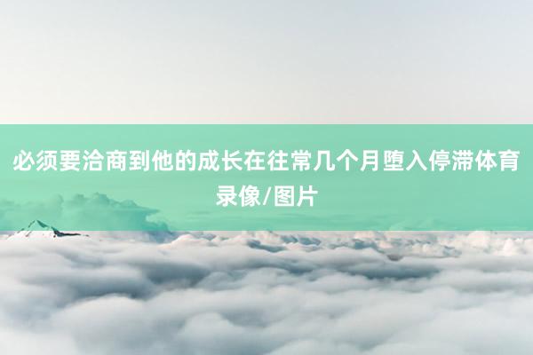 必须要洽商到他的成长在往常几个月堕入停滞体育录像/图片