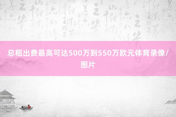 总租出费最高可达500万到550万欧元体育录像/图片