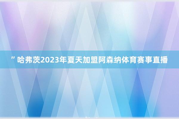 ”哈弗茨2023年夏天加盟阿森纳体育赛事直播