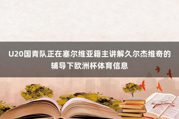 U20国青队正在塞尔维亚籍主讲解久尔杰维奇的辅导下欧洲杯体育信息