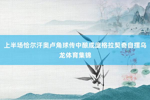 上半场恰尔汗奥卢角球传中酿成庞格拉契奇自摆乌龙体育集锦