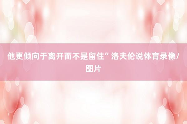 他更倾向于离开而不是留住”洛夫伦说体育录像/图片