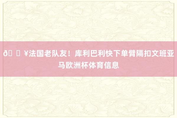 💥法国老队友！库利巴利快下单臂隔扣文班亚马欧洲杯体育信息