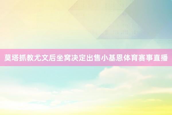 莫塔抓教尤文后坐窝决定出售小基恩体育赛事直播