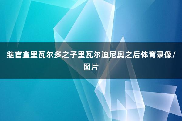 继官宣里瓦尔多之子里瓦尔迪尼奥之后体育录像/图片